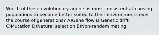 Which of these evolutionary agents is most consistent at causing populations to become better suited to their environments over the course of generations? A)Gene flow B)Genetic drift C)Mutation D)Natural selection E)Non-random mating