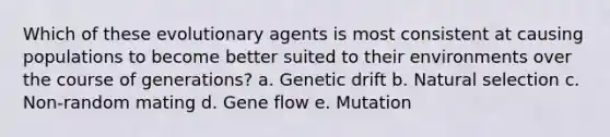 Which of these evolutionary agents is most consistent at causing populations to become better suited to their environments over the course of generations? a. Genetic drift b. Natural selection c. Non-random mating d. Gene flow e. Mutation