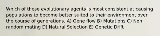 Which of these evolutionary agents is most consistent at causing populations to become better suited to their environment over the course of generations. A) Gene flow B) Mutations C) Non random mating D) Natural Selection E) Genetic Drift