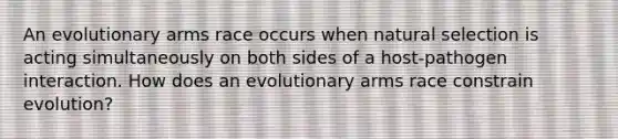 An evolutionary arms race occurs when natural selection is acting simultaneously on both sides of a host-pathogen interaction. How does an evolutionary arms race constrain evolution?