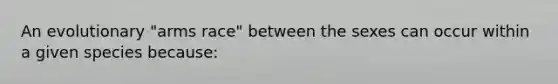 An evolutionary "arms race" between the sexes can occur within a given species because: