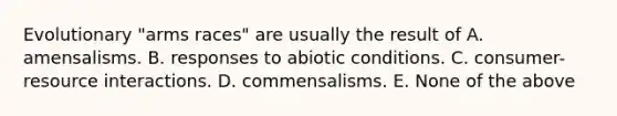 Evolutionary "arms races" are usually the result of A. amensalisms. B. responses to abiotic conditions. C. consumer-resource interactions. D. commensalisms. E. None of the above