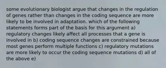 some evolutionary biologist argue that changes in the regulation of genes rather than changes in the coding sequence are more likely to be involved in adaptation. which of the following statements forms part of the basis for this argument a) regulatory changes likely affect all processes that a gene is involved in b) coding sequence changes are constrained because most genes perform multiple functions c) regulatory mutations are more likely to occur the coding sequence mutations d) all of the above e)