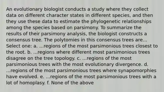 An evolutionary biologist conducts a study where they collect data on different character states in different species, and then they use these data to estimate the phylogenetic relationships among the species based on parsimony. To summarize the results of their parsimony analysis, the biologist constructs a consensus tree. The polytomies in this consensus trees are... Select one: a. ...regions of the most parsimonious trees closest to the root. b. ...regions where different most parsimonious trees disagree on the tree topology. c. ...regions of the most parsimonious trees with the most evolutionary divergence. d. ...regions of the most parsimonious trees where synapomorphies have evolved. e. ...regions of the most parsimonious trees with a lot of homoplasy. f. None of the above