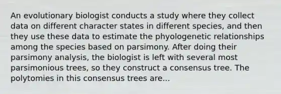 An evolutionary biologist conducts a study where they collect data on different character states in different species, and then they use these data to estimate the phyologenetic relationships among the species based on parsimony. After doing their parsimony analysis, the biologist is left with several most parsimonious trees, so they construct a consensus tree. The polytomies in this consensus trees are...