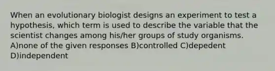 When an evolutionary biologist designs an experiment to test a hypothesis, which term is used to describe the variable that the scientist changes among his/her groups of study organisms. A)none of the given responses B)controlled C)depedent D)independent