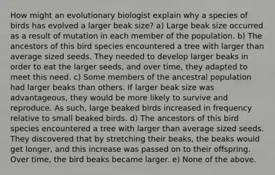 How might an evolutionary biologist explain why a species of birds has evolved a larger beak size? a) Large beak size occurred as a result of mutation in each member of the population. b) The ancestors of this bird species encountered a tree with larger than average sized seeds. They needed to develop larger beaks in order to eat the larger seeds, and over time, they adapted to meet this need. c) Some members of the ancestral population had larger beaks than others. If larger beak size was advantageous, they would be more likely to survive and reproduce. As such, large beaked birds increased in frequency relative to small beaked birds. d) The ancestors of this bird species encountered a tree with larger than average sized seeds. They discovered that by stretching their beaks, the beaks would get longer, and this increase was passed on to their offspring. Over time, the bird beaks became larger. e) None of the above.