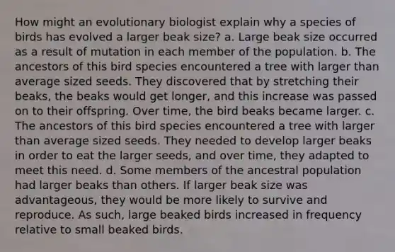 How might an evolutionary biologist explain why a species of birds has evolved a larger beak size? a. Large beak size occurred as a result of mutation in each member of the population. b. The ancestors of this bird species encountered a tree with larger than average sized seeds. They discovered that by stretching their beaks, the beaks would get longer, and this increase was passed on to their offspring. Over time, the bird beaks became larger. c. The ancestors of this bird species encountered a tree with larger than average sized seeds. They needed to develop larger beaks in order to eat the larger seeds, and over time, they adapted to meet this need. d. Some members of the ancestral population had larger beaks than others. If larger beak size was advantageous, they would be more likely to survive and reproduce. As such, large beaked birds increased in frequency relative to small beaked birds.