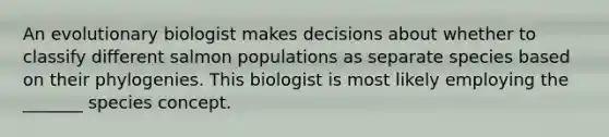 An evolutionary biologist makes decisions about whether to classify different salmon populations as separate species based on their phylogenies. This biologist is most likely employing the _______ species concept.