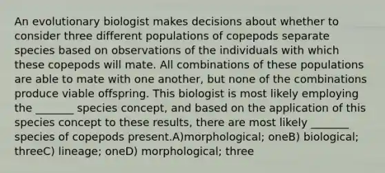 An evolutionary biologist makes decisions about whether to consider three different populations of copepods separate species based on observations of the individuals with which these copepods will mate. All combinations of these populations are able to mate with one another, but none of the combinations produce viable offspring. This biologist is most likely employing the _______ species concept, and based on the application of this species concept to these results, there are most likely _______ species of copepods present.A)morphological; oneB) biological; threeC) lineage; oneD) morphological; three