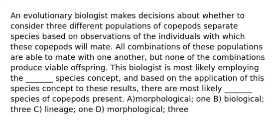 An evolutionary biologist makes decisions about whether to consider three different populations of copepods separate species based on observations of the individuals with which these copepods will mate. All combinations of these populations are able to mate with one another, but none of the combinations produce viable offspring. This biologist is most likely employing the _______ species concept, and based on the application of this species concept to these results, there are most likely _______ species of copepods present. A)morphological; one B) biological; three C) lineage; one D) morphological; three