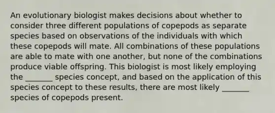 An evolutionary biologist makes decisions about whether to consider three different populations of copepods as separate species based on observations of the individuals with which these copepods will mate. All combinations of these populations are able to mate with one another, but none of the combinations produce viable offspring. This biologist is most likely employing the _______ species concept, and based on the application of this species concept to these results, there are most likely _______ species of copepods present.