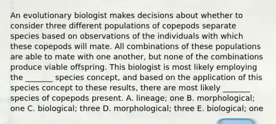 An evolutionary biologist makes decisions about whether to consider three different populations of copepods separate species based on observations of the individuals with which these copepods will mate. All combinations of these populations are able to mate with one another, but none of the combinations produce viable offspring. This biologist is most likely employing the _______ species concept, and based on the application of this species concept to these results, there are most likely _______ species of copepods present. A. lineage; one B. morphological; one C. biological; three D. morphological; three E. biological; one