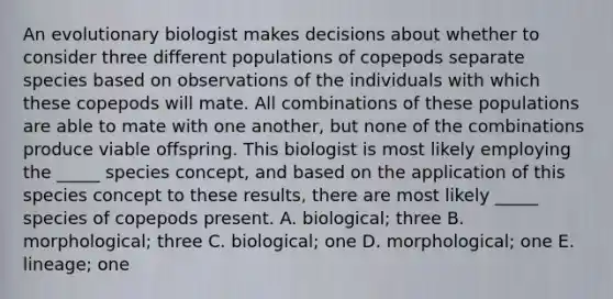 An evolutionary biologist makes decisions about whether to consider three different populations of copepods separate species based on observations of the individuals with which these copepods will mate. All combinations of these populations are able to mate with one another, but none of the combinations produce viable offspring. This biologist is most likely employing the _____ species concept, and based on the application of this species concept to these results, there are most likely _____ species of copepods present. A. biological; three B. morphological; three C. biological; one D. morphological; one E. lineage; one