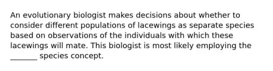 An evolutionary biologist makes decisions about whether to consider different populations of lacewings as separate species based on observations of the individuals with which these lacewings will mate. This biologist is most likely employing the _______ species concept.