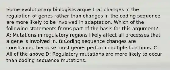 Some evolutionary biologists argue that changes in the regulation of genes rather than changes in the coding sequence are more likely to be involved in adaptation. Which of the following statements forms part of the basis for this argument? A: Mutations in regulatory regions likely affect all processes that a gene is involved in. B:Coding sequence changes are constrained because most genes perform multiple functions. C: All of the above D: Regulatory mutations are more likely to occur than coding sequence mutations.