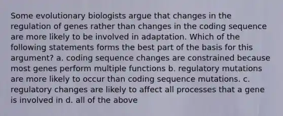 Some evolutionary biologists argue that changes in the regulation of genes rather than changes in the coding sequence are more likely to be involved in adaptation. Which of the following statements forms the best part of the basis for this argument? a. coding sequence changes are constrained because most genes perform multiple functions b. regulatory mutations are more likely to occur than coding sequence mutations. c. regulatory changes are likely to affect all processes that a gene is involved in d. all of the above