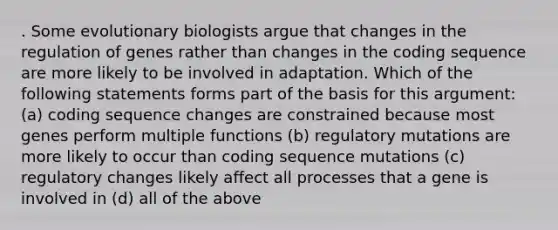 . Some evolutionary biologists argue that changes in the regulation of genes rather than changes in the coding sequence are more likely to be involved in adaptation. Which of the following statements forms part of the basis for this argument: (a) coding sequence changes are constrained because most genes perform multiple functions (b) regulatory mutations are more likely to occur than coding sequence mutations (c) regulatory changes likely affect all processes that a gene is involved in (d) all of the above