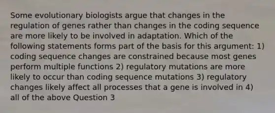 Some evolutionary biologists argue that changes in the regulation of genes rather than changes in the coding sequence are more likely to be involved in adaptation. Which of the following statements forms part of the basis for this argument: 1) coding sequence changes are constrained because most genes perform multiple functions 2) regulatory mutations are more likely to occur than coding sequence mutations 3) regulatory changes likely affect all processes that a gene is involved in 4) all of the above Question 3