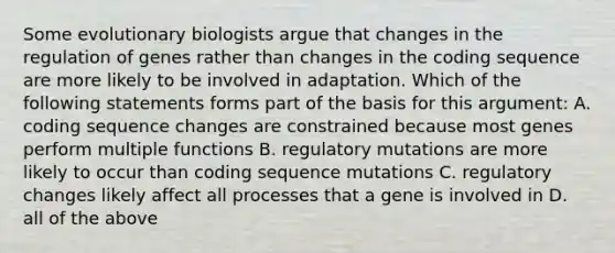 Some evolutionary biologists argue that changes in the regulation of genes rather than changes in the coding sequence are more likely to be involved in adaptation. Which of the following statements forms part of the basis for this argument: A. coding sequence changes are constrained because most genes perform multiple functions B. regulatory mutations are more likely to occur than coding sequence mutations C. regulatory changes likely affect all processes that a gene is involved in D. all of the above