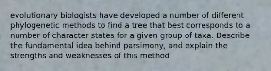 evolutionary biologists have developed a number of different phylogenetic methods to find a tree that best corresponds to a number of character states for a given group of taxa. Describe the fundamental idea behind parsimony, and explain the strengths and weaknesses of this method