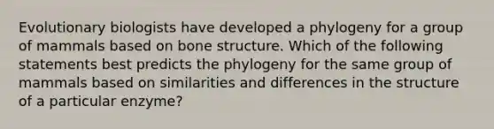 Evolutionary biologists have developed a phylogeny for a group of mammals based on bone structure. Which of the following statements best predicts the phylogeny for the same group of mammals based on similarities and differences in the structure of a particular enzyme?