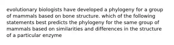 evolutionary biologists have developed a phylogeny for a group of mammals based on bone structure. which of the following statements best predicts the phylogeny for the same group of mammals based on similarities and differences in the structure of a particular enzyme