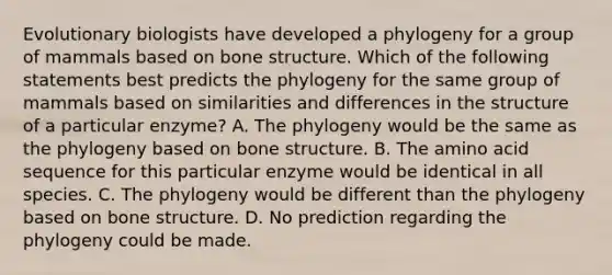 Evolutionary biologists have developed a phylogeny for a group of mammals based on bone structure. Which of the following statements best predicts the phylogeny for the same group of mammals based on similarities and differences in the structure of a particular enzyme? A. The phylogeny would be the same as the phylogeny based on bone structure. B. The amino acid sequence for this particular enzyme would be identical in all species. C. The phylogeny would be different than the phylogeny based on bone structure. D. No prediction regarding the phylogeny could be made.