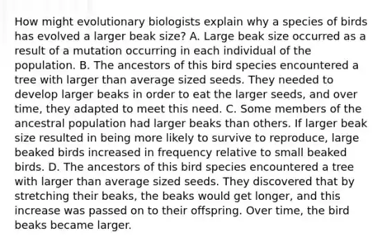 How might evolutionary biologists explain why a species of birds has evolved a larger beak size? A. Large beak size occurred as a result of a mutation occurring in each individual of the population. B. The ancestors of this bird species encountered a tree with larger than average sized seeds. They needed to develop larger beaks in order to eat the larger seeds, and over time, they adapted to meet this need. C. Some members of the ancestral population had larger beaks than others. If larger beak size resulted in being more likely to survive to reproduce, large beaked birds increased in frequency relative to small beaked birds. D. The ancestors of this bird species encountered a tree with larger than average sized seeds. They discovered that by stretching their beaks, the beaks would get longer, and this increase was passed on to their offspring. Over time, the bird beaks became larger.