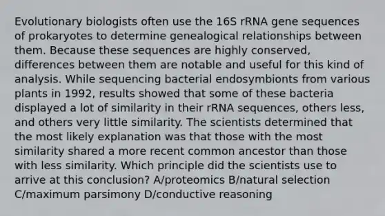 Evolutionary biologists often use the 16S rRNA gene sequences of prokaryotes to determine genealogical relationships between them. Because these sequences are highly conserved, differences between them are notable and useful for this kind of analysis. While sequencing bacterial endosymbionts from various plants in 1992, results showed that some of these bacteria displayed a lot of similarity in their rRNA sequences, others less, and others very little similarity. The scientists determined that the most likely explanation was that those with the most similarity shared a more recent common ancestor than those with less similarity. Which principle did the scientists use to arrive at this conclusion? A/proteomics B/natural selection C/maximum parsimony D/conductive reasoning