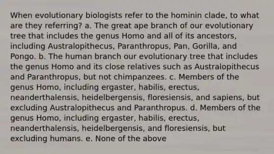 When evolutionary biologists refer to the hominin clade, to what are they referring? a. The great ape branch of our evolutionary tree that includes the genus Homo and all of its ancestors, including Australopithecus, Paranthropus, Pan, Gorilla, and Pongo. b. The human branch our evolutionary tree that includes the genus Homo and its close relatives such as Australopithecus and Paranthropus, but not chimpanzees. c. Members of the genus Homo, including ergaster, habilis, erectus, neanderthalensis, heidelbergensis, floresiensis, and sapiens, but excluding Australopithecus and Paranthropus. d. Members of the genus Homo, including ergaster, habilis, erectus, neanderthalensis, heidelbergensis, and floresiensis, but excluding humans. e. None of the above