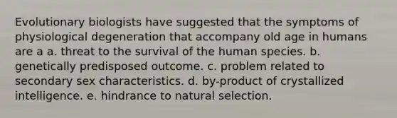 Evolutionary biologists have suggested that the symptoms of physiological degeneration that accompany old age in humans are a a. threat to the survival of the human species. b. genetically predisposed outcome. c. problem related to secondary sex characteristics. d. by-product of crystallized intelligence. e. hindrance to natural selection.