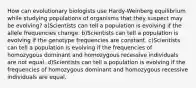 How can evolutionary biologists use Hardy-Weinberg equilibrium while studying populations of organisms that they suspect may be evolving? a)Scientists can tell a population is evolving if the allele frequencies change. b)Scientists can tell a population is evolving if the genotype frequencies are constant. c)Scientists can tell a population is evolving if the frequencies of homozygous dominant and homozygous recessive individuals are not equal. d)Scientists can tell a population is evolving if the frequencies of homozygous dominant and homozygous recessive individuals are equal.