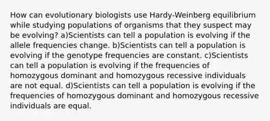 How can evolutionary biologists use Hardy-Weinberg equilibrium while studying populations of organisms that they suspect may be evolving? a)Scientists can tell a population is evolving if the allele frequencies change. b)Scientists can tell a population is evolving if the genotype frequencies are constant. c)Scientists can tell a population is evolving if the frequencies of homozygous dominant and homozygous recessive individuals are not equal. d)Scientists can tell a population is evolving if the frequencies of homozygous dominant and homozygous recessive individuals are equal.