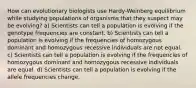 How can evolutionary biologists use Hardy-Weinberg equilibrium while studying populations of organisms that they suspect may be evolving? a) Scientists can tell a population is evolving if the genotype frequencies are constant. b) Scientists can tell a population is evolving if the frequencies of homozygous dominant and homozygous recessive individuals are not equal. c) Scientists can tell a population is evolving if the frequencies of homozygous dominant and homozygous recessive individuals are equal. d) Scientists can tell a population is evolving if the allele frequencies change.