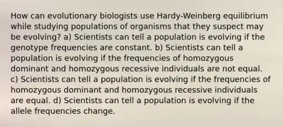 How can evolutionary biologists use Hardy-Weinberg equilibrium while studying populations of organisms that they suspect may be evolving? a) Scientists can tell a population is evolving if the genotype frequencies are constant. b) Scientists can tell a population is evolving if the frequencies of homozygous dominant and homozygous recessive individuals are not equal. c) Scientists can tell a population is evolving if the frequencies of homozygous dominant and homozygous recessive individuals are equal. d) Scientists can tell a population is evolving if the allele frequencies change.