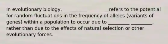 In evolutionary biology, __________ ________ refers to the potential for random fluctuations in the frequency of alleles (variants of genes) within a population to occur due to _________ _________, rather than due to the effects of natural selection or other evolutionary forces.