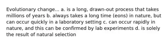 Evolutionary change... a. is a long, drawn-out process that takes millions of years b. always takes a long time (eons) in nature, but can occur quickly in a laboratory setting c. can occur rapidly in nature, and this can be confirmed by lab experiments d. is solely the result of natural selection