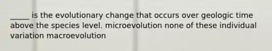 _____ is the evolutionary change that occurs over geologic time above the species level. microevolution none of these individual variation macroevolution