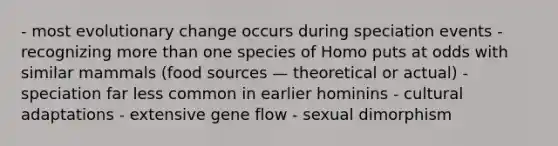 - most evolutionary change occurs during speciation events - recognizing more than one species of Homo puts at odds with similar mammals (food sources — theoretical or actual) - speciation far less common in earlier hominins - cultural adaptations - extensive gene flow - sexual dimorphism