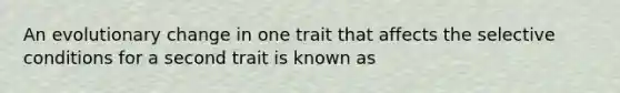 An evolutionary change in one trait that affects the selective conditions for a second trait is known as