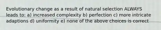 Evolutionary change as a result of natural selection ALWAYS leads to: a) increased complexity b) perfection c) more intricate adaptions d) uniformity e) none of the above choices is correct