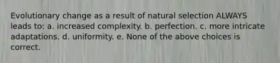 Evolutionary change as a result of natural selection ALWAYS leads to: a. increased complexity. b. perfection. c. more intricate adaptations. d. uniformity. e. None of the above choices is correct.