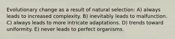 Evolutionary change as a result of natural selection: A) always leads to increased complexity. B) inevitably leads to malfunction. C) always leads to more intricate adaptations. D) trends toward uniformity. E) never leads to perfect organisms.