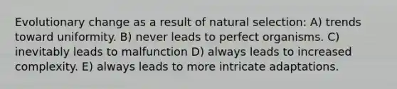 Evolutionary change as a result of natural selection: A) trends toward uniformity. B) never leads to perfect organisms. C) inevitably leads to malfunction D) always leads to increased complexity. E) always leads to more intricate adaptations.