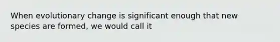 When evolutionary change is significant enough that new species are formed, we would call it