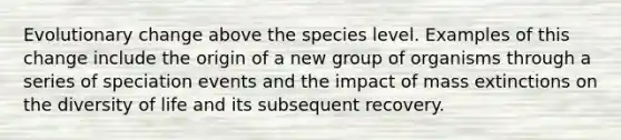 Evolutionary change above the species level. Examples of this change include the origin of a new group of organisms through a series of speciation events and the impact of mass extinctions on the diversity of life and its subsequent recovery.