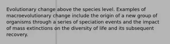 Evolutionary change above the species level. Examples of macroevolutionary change include the origin of a new group of organisms through a series of speciation events and the impact of mass extinctions on the diversity of life and its subsequent recovery.