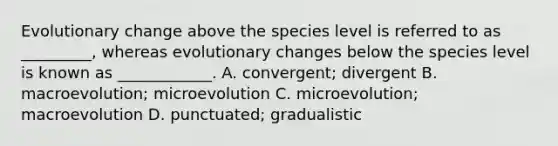 Evolutionary change above the species level is referred to as _________, whereas evolutionary changes below the species level is known as ____________. A. convergent; divergent B. macroevolution; microevolution C. microevolution; macroevolution D. punctuated; gradualistic