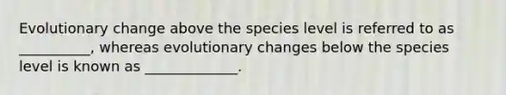 Evolutionary change above the species level is referred to as __________, whereas evolutionary changes below the species level is known as _____________.